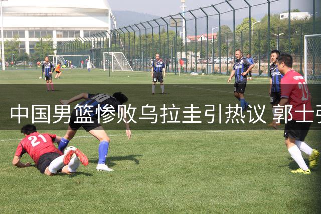 中国男篮惨败乌拉圭引热议 郭士强直面球队致命短板