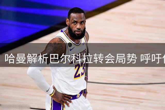 哈曼解析巴尔科拉转会局势 呼吁伊劳拉转变战术理念