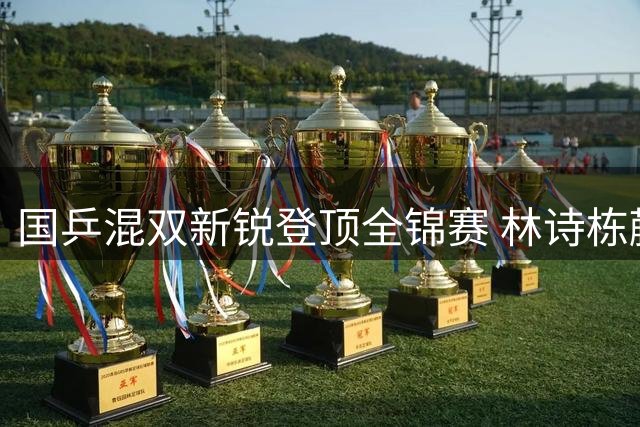 国乒混双新锐登顶全锦赛 林诗栋蒯曼逆转夺冠显大将风范