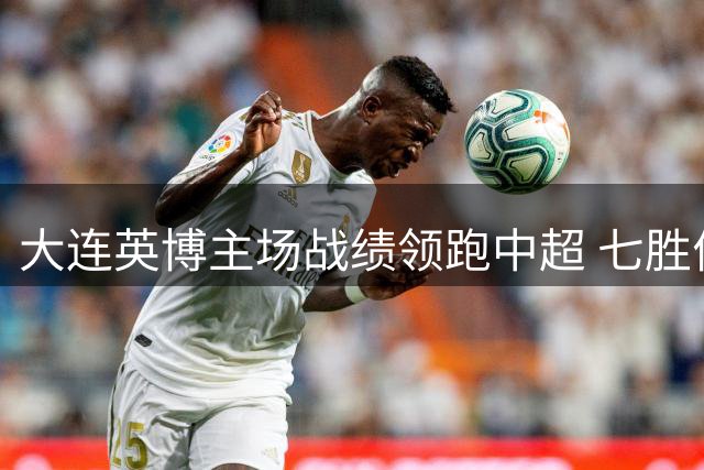 大连英博主场战绩领跑中超 七胜佳绩背后暗藏防线隐忧