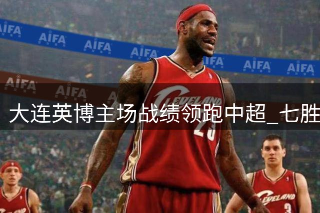 大连英博主场战绩领跑中超 七胜佳绩背后暗藏防线隐忧