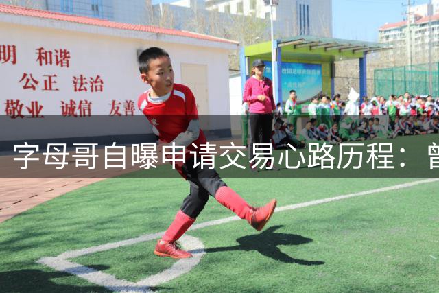 字母哥自曝申请交易心路历程：曾担忧球迷感受 最终勇敢追求自我