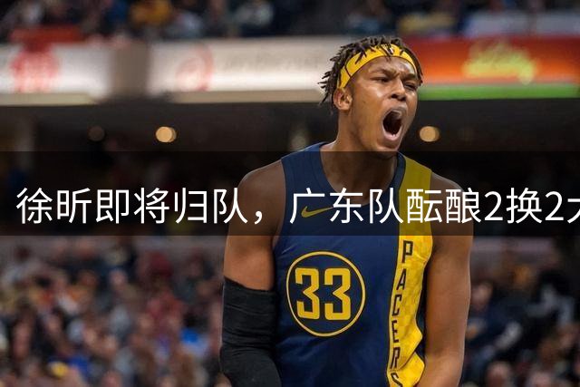 徐昕即将归队，广东队酝酿2换2大交易，新赛季目标4强