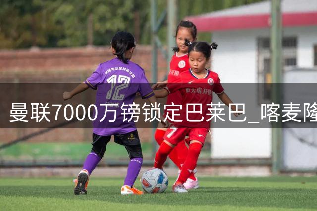 曼联7000万镑锁定巴莱巴 喀麦隆中场即将签约