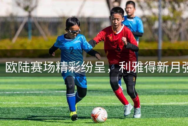 欧陆赛场精彩纷呈，利雅得新月强势领跑