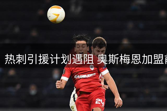 热刺引援计划遇阻 奥斯梅恩加盟前景黯淡