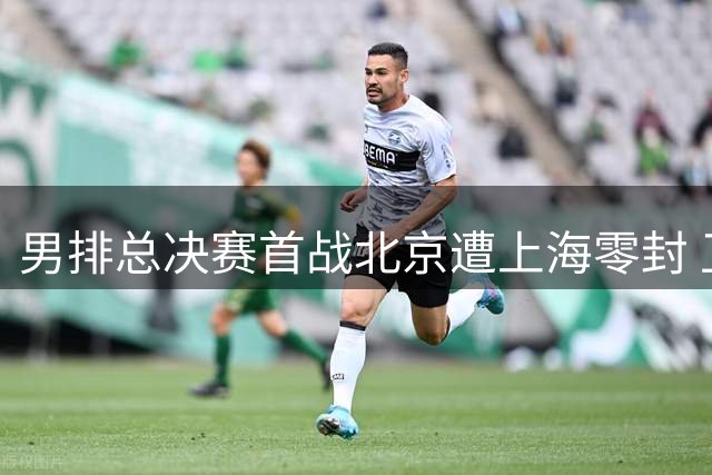 男排总决赛首战北京遭上海零封 卫冕冠军首回合失利