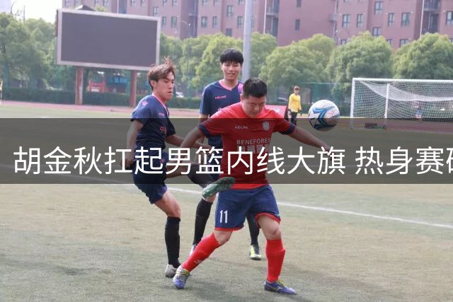 胡金秋扛起男篮内线大旗 热身赛硬仗检验新核心含金量