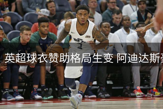 英超球衣赞助格局生变 阿迪达斯豪揽8强创历史纪录