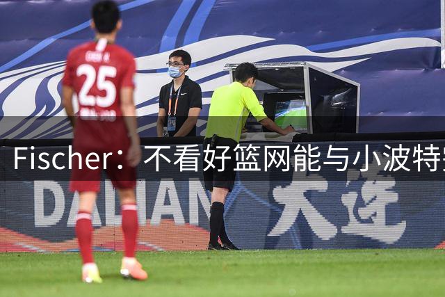 Fischer：不看好篮网能与小波特完成续约 球队不想给大合同