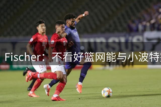 Fischer：不看好篮网能与小波特完成续约 球队不想给大合同